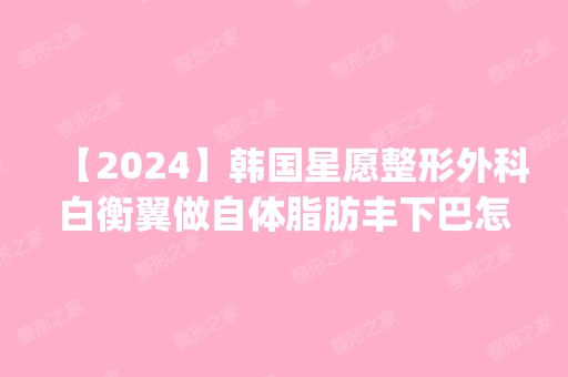 【2024】韩国星愿整形外科白衡翼做自体脂肪丰下巴怎么样？附医生简介|自体脂肪丰下