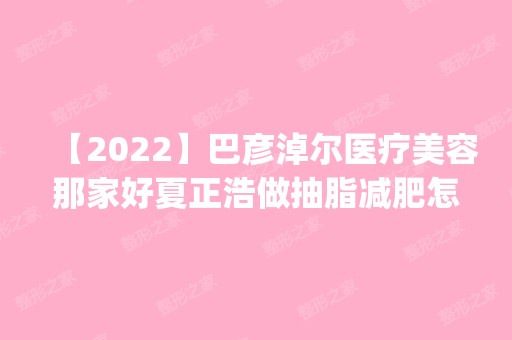 【2024】巴彦淖尔医疗美容那家好夏正浩做抽脂减肥怎么样？附医生简介|抽脂减肥案例