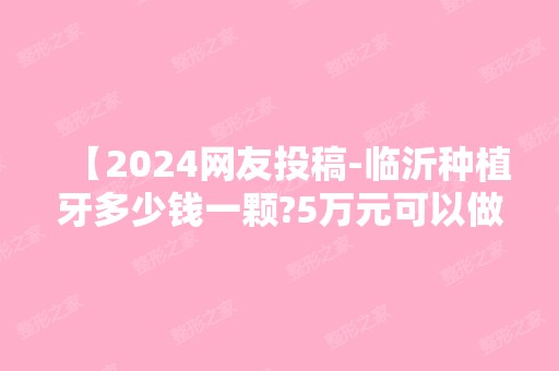 【2024网友投稿-临沂种植牙多少钱一颗?5万元可以做全口种植牙】