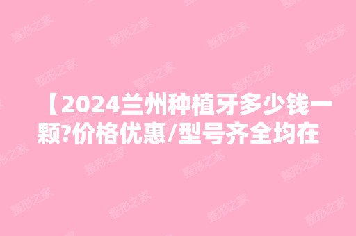 【2024兰州种植牙多少钱一颗?价格优惠/型号齐全均在这份医院名单里!】