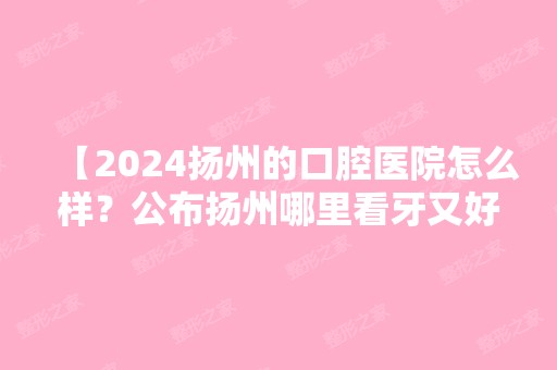 【2024扬州的口腔医院怎么样？公布扬州哪里看牙又好又便宜】