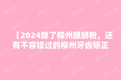 【2024除了柳州螺蛳粉，还有不容错过的柳州牙齿矫正较好的医院】