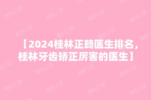 【2024桂林正畸医生排名，桂林牙齿矫正厉害的医生】