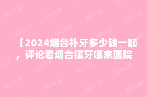 【2024烟台补牙多少钱一颗，评论看烟台镶牙哪家医院好】