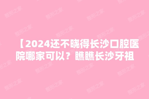 【2024还不晓得长沙口腔医院哪家可以？瞧瞧长沙牙祖口腔】