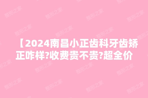 【2024南昌小正齿科牙齿矫正咋样?收费贵不贵?超全价格表曝光且技术好】