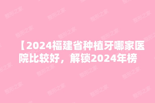 【2024福建省种植牙哪家医院比较好，解锁2024年榜单】