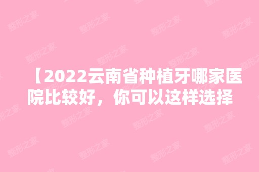 【2024云南省种植牙哪家医院比较好，你可以这样选择】