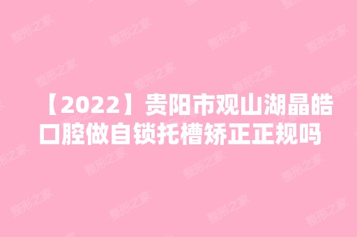 【2024】贵阳市观山湖晶皓口腔做自锁托槽矫正正规吗？2024全新价整形格表一览