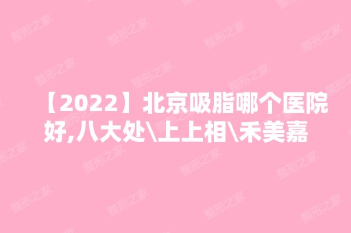 【2024】北京吸脂哪个医院好,八大处\上上相\禾美嘉\玉之光等！价格表2024新鲜曝光~