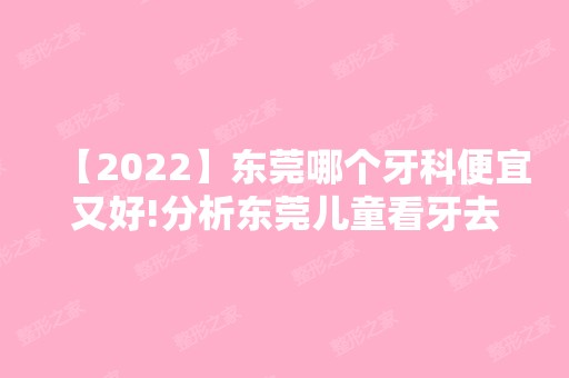 【2024】东莞哪个牙科便宜又好!分析东莞儿童看牙去哪个医院好！