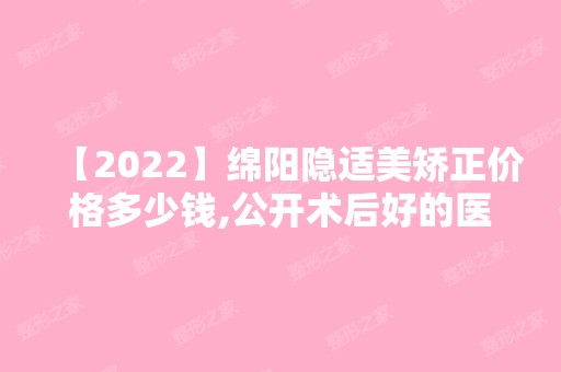 【2024】绵阳隐适美矫正价格多少钱,公开术后好的医院名单及收费