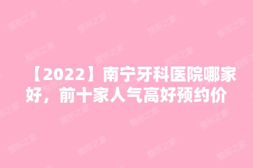 【2024】南宁牙科医院哪家好，前十家人气高好预约价格也不贵