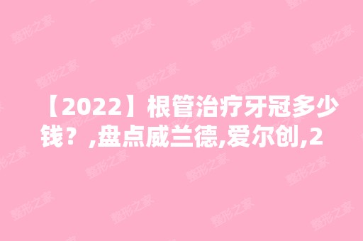 【2024】根管治疗牙冠多少钱？,盘点威兰德,爱尔创,2024年泽康三大品牌牙冠-2024年价格表