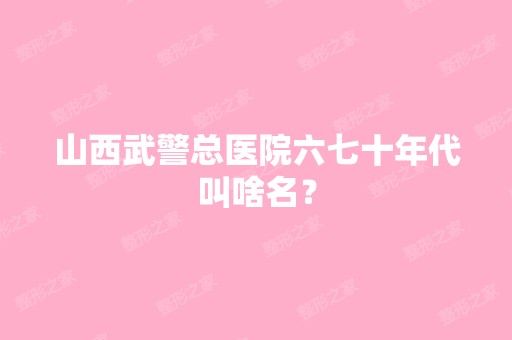 山西武警总医院六七十年代叫啥名？