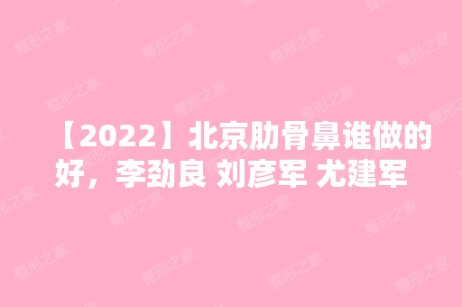 【2024】北京肋骨鼻谁做的好，李劲良 刘彦军 尤建军 王军 巫文云等！附2024整形价格表