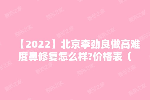 【2024】北京李劲良做高难度鼻修复怎么样?价格表（价目表）及医生，仅供参考