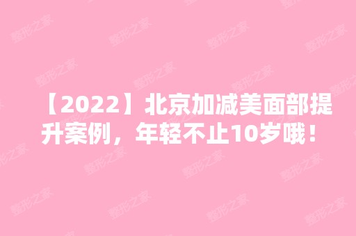 【2024】北京加减美面部提升案例，年轻不止10岁哦！内附新版价目表