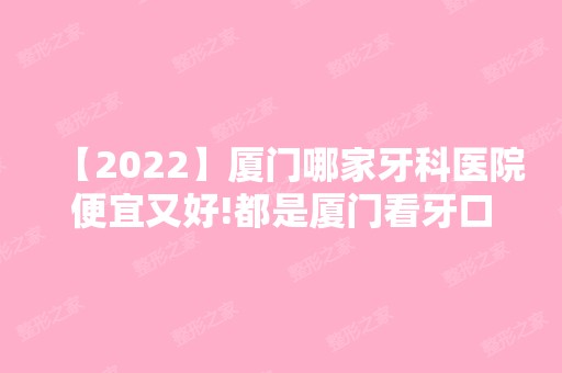 【2024】厦门哪家牙科医院便宜又好!都是厦门看牙口碑好收费实惠的口腔