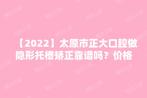 【2024】太原市正大口腔做隐形托槽矫正靠谱吗？价格一览+术后效果案例