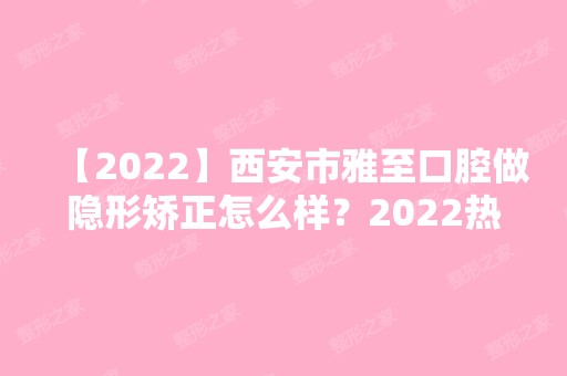 【2024】西安市雅至口腔做隐形矫正怎么样？2024热门项目价格表分享