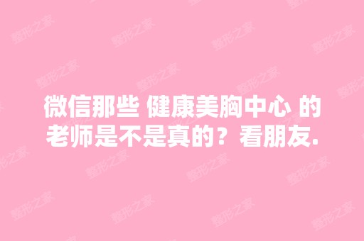 微信那些 健康美胸中心 的老师是不是真的？看朋友...