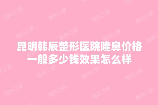 昆明韩辰整形医院隆鼻价格一般多少钱效果怎么样