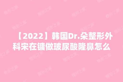 【2024】韩国Dr.朵整形外科宋在镛做玻尿酸隆鼻怎么样？附医生简介|玻尿酸隆鼻案例及