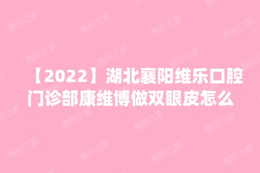 【2024】湖北襄阳维乐口腔门诊部康维博做双眼皮怎么样？附医生简介|双眼皮案例及价