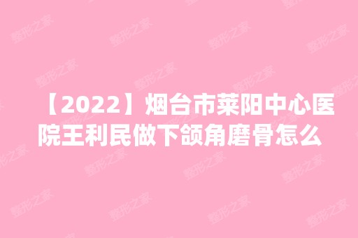 【2024】烟台市莱阳中心医院王利民做下颌角磨骨怎么样？附医生简介|下颌角磨骨案例