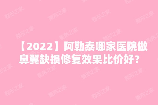 【2024】阿勒泰哪家医院做鼻翼缺损修复效果比价好？2024-还有整鼻翼缺损修复价格案例