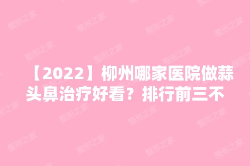 【2024】柳州哪家医院做蒜头鼻治疗好看？排行前三不仅看医院实力！