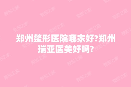 郑州整形医院哪家好?郑州瑞亚医美好吗?