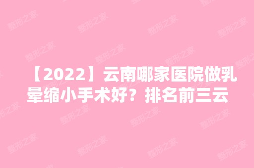 【2024】云南哪家医院做乳晕缩小手术好？排名前三云南省第一人民医院、云南九洲医院