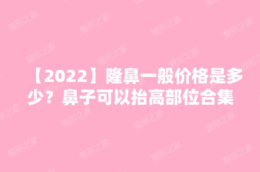 【2024】隆鼻一般价格是多少？鼻子可以抬高部位合集