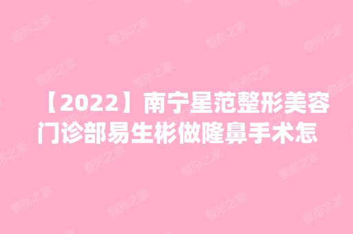 【2024】南宁星范整形美容门诊部易生彬做隆鼻手术怎么样？附医生简介|隆鼻手术案例