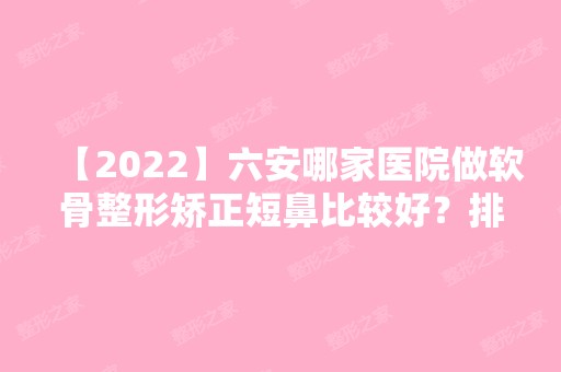 【2024】六安哪家医院做软骨整形矫正短鼻比较好？排行榜智颜、白厦公司、六安中山医