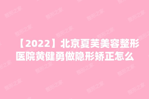 【2024】北京夏芙美容整形医院黄健勇做隐形矫正怎么样？附医生简介|隐形矫正案例及