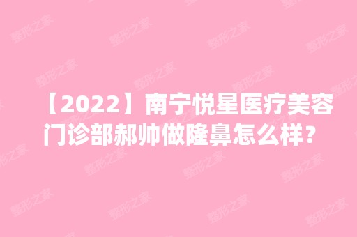 【2024】南宁悦星医疗美容门诊部郝帅做隆鼻怎么样？附医生简介|隆鼻案例及价格表