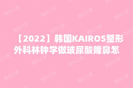 【2024】韩国KAIROS整形外科林钟学做玻尿酸隆鼻怎么样？附医生简介|玻尿酸隆鼻案例及