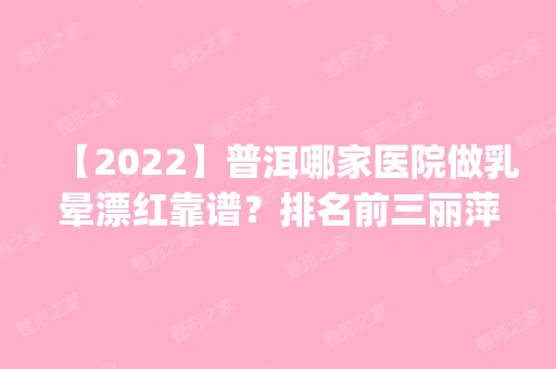 【2024】普洱哪家医院做乳晕漂红靠谱？排名前三丽萍、现代、云美都有资质_专家实力