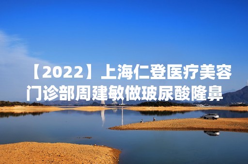 【2024】上海仁登医疗美容门诊部周建敏做玻尿酸隆鼻怎么样？附医生简介|玻尿酸隆鼻