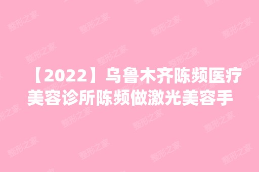 【2024】乌鲁木齐陈频医疗美容诊所陈频做激光美容手术怎么样？附医生简介|激光美容