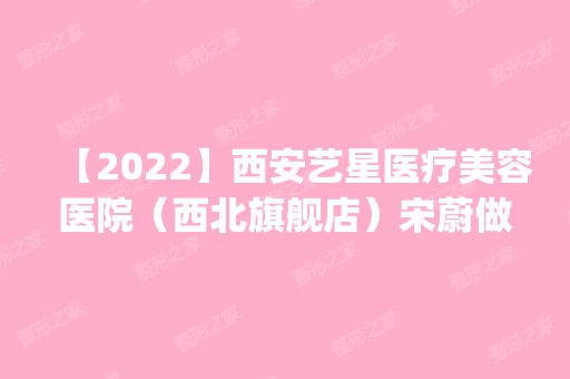 【2024】西安艺星医疗美容医院（西北旗舰店）宋蔚做磨下颌角怎么样？附医生简介|磨