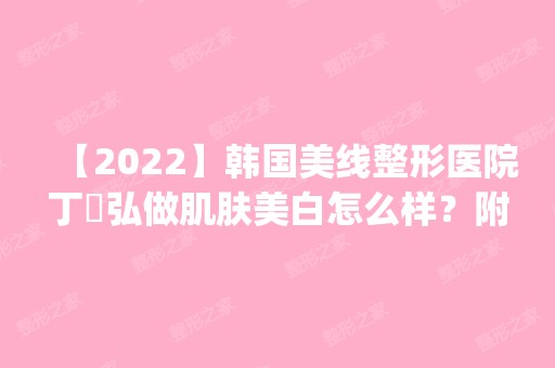 【2024】韩国美线整形医院丁埰弘做肌肤美白怎么样？附医生简介|肌肤美白案例及价格