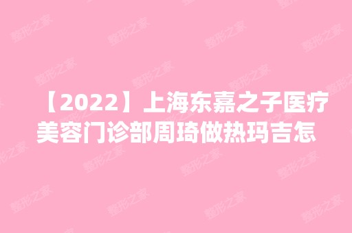 【2024】上海东嘉之子医疗美容门诊部周琦做热玛吉怎么样？附医生简介|热玛吉案例及