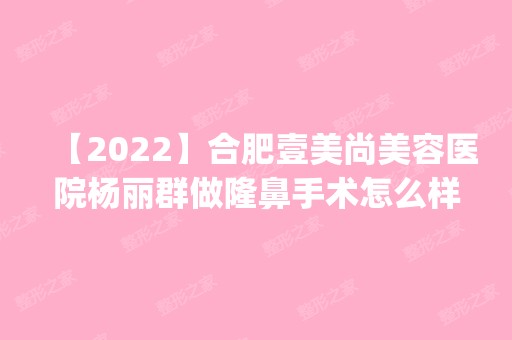 【2024】合肥壹美尚美容医院杨丽群做隆鼻手术怎么样？附医生简介|隆鼻手术案例及价