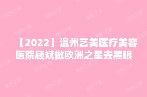 【2024】温州艺美医疗美容医院顾斌做欧洲之星去黑眼圈怎么样？附医生简介|欧洲之星