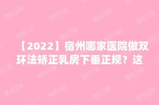 【2024】宿州哪家医院做双环法矫正乳房下垂正规？这几家预约量高口碑好_价格透明！