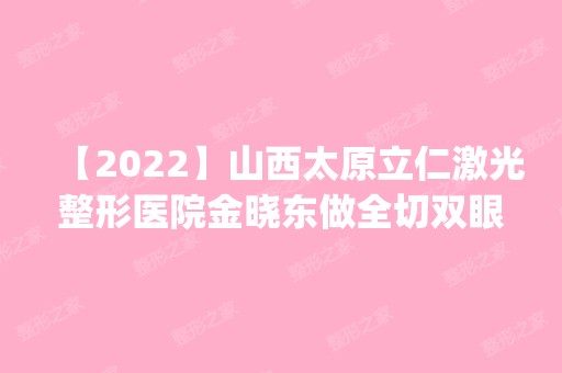 【2024】山西太原立仁激光整形医院金晓东做全切双眼皮怎么样？附医生简介|全切双眼